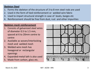 Skeleton Steel
1. Forms the skeleton of the structure of 3 to 8 mm steel rods are used
2. Used in the form of tied reinforcement or welded wire fabric
3. Used to impart structural strength in case of boats, barges etc
4. Reinforcement should be free from dust, rust and other impurities
Skeleton mesh reinforcement
1. Consists of galvanized steel wires
of diameter 0.5 to 1.5 mm,
spaced at 6 to 20mm centre to
centre
2. Available as woven/interlocking
mesh and welded mesh
3. Welded wire mesh has
hexagonal or rectangular
openings
4. Expanded-metal lath is also used
5. Made from carbon, glass etc.
March 25, 2020 3MIT - ACEM - RPA
 