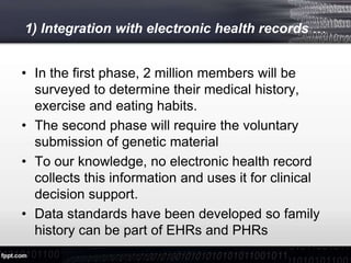 1) Integration with electronic health records …
• In the first phase, 2 million members will be
surveyed to determine their medical history,
exercise and eating habits.
• The second phase will require the voluntary
submission of genetic material
• To our knowledge, no electronic health record
collects this information and uses it for clinical
decision support.
• Data standards have been developed so family
history can be part of EHRs and PHRs
 
