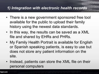 1) Integration with electronic health records …
• There is a new government sponsored free tool
available for the public to upload their family
history using the newest data standards.
• In this way, the results can be saved as a XML
file and shared by EHRs and PHRs.
• My Family Health Portrait is available for English
or Spanish speaking patients, is easy to use but
does not store any patient information on the
site.
• Instead, patients can store the XML file on their
personal computers
 