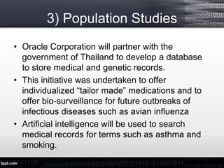 3) Population Studies
• Oracle Corporation will partner with the
government of Thailand to develop a database
to store medical and genetic records.
• This initiative was undertaken to offer
individualized “tailor made” medications and to
offer bio-surveillance for future outbreaks of
infectious diseases such as avian influenza
• Artificial intelligence will be used to search
medical records for terms such as asthma and
smoking.
 