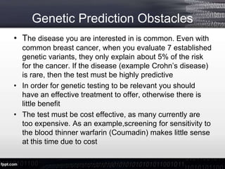 Genetic Prediction Obstacles
• The disease you are interested in is common. Even with
common breast cancer, when you evaluate 7 established
genetic variants, they only explain about 5% of the risk
for the cancer. If the disease (example Crohn’s disease)
is rare, then the test must be highly predictive
• In order for genetic testing to be relevant you should
have an effective treatment to offer, otherwise there is
little benefit
• The test must be cost effective, as many currently are
too expensive. As an example,screening for sensitivity to
the blood thinner warfarin (Coumadin) makes little sense
at this time due to cost
 