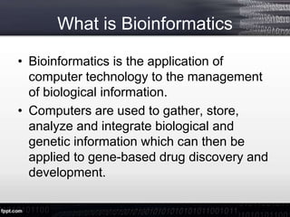 What is Bioinformatics
• Bioinformatics is the application of
computer technology to the management
of biological information.
• Computers are used to gather, store,
analyze and integrate biological and
genetic information which can then be
applied to gene-based drug discovery and
development.
 