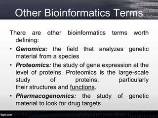 Other Bioinformatics Terms
There are other bioinformatics terms worth
defining:
• Genomics: the field that analyzes genetic
material from a species
• Proteomics: the study of gene expression at the
level of proteins. Proteomics is the large-scale
study of proteins, particularly
their structures and functions.
• Pharmacogenomics: the study of genetic
material to look for drug targets
 