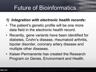 Future of Bioinformatics…
1) Integration with electronic health records:
• The patient’s genetic profile will be one more
data field in the electronic health record.
• Recently, gene variants have been identified for
diabetes, Crohn’s disease, rheumatoid arthritis,
bipolar disorder, coronary artery disease and
multiple other diseases.
• Kaiser-Permanente has created the Research
Program on Genes, Environment and Health.
 