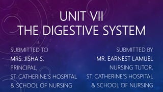 UNIT VII
THE DIGESTIVE SYSTEM
SUBMITTED TO
MRS. JISHA S.
PRINCIPAL,
ST. CATHERINE’S HOSPITAL
& SCHOOL OF NURSING
SUBMITTED BY
MR. EARNEST LAMUEL
NURSING TUTOR,
ST. CATHERINE’S HOSPITAL
& SCHOOL OF NURSING
 