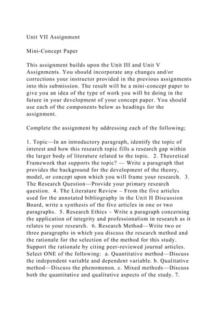 Unit VII Assignment
Mini-Concept Paper
This assignment builds upon the Unit III and Unit V
Assignments. You should incorporate any changes and/or
corrections your instructor provided in the previous assignments
into this submission. The result will be a mini-concept paper to
give you an idea of the type of work you will be doing in the
future in your development of your concept paper. You should
use each of the components below as headings for the
assignment.
Complete the assignment by addressing each of the following;
1. Topic—In an introductory paragraph, identify the topic of
interest and how this research topic fills a research gap within
the larger body of literature related to the topic. 2. Theoretical
Framework that supports the topic? — Write a paragraph that
provides the background for the development of the theory,
model, or concept upon which you will frame your research. 3.
The Research Question—Provide your primary research
question. 4. The Literature Review – From the five articles
used for the annotated bibliography in the Unit II Discussion
Board, write a synthesis of the five articles in one or two
paragraphs. 5. Research Ethics – Write a paragraph concerning
the application of integrity and professionalism in research as it
relates to your research. 6. Research Method—Write two or
three paragraphs in which you discuss the research method and
the rationale for the selection of the method for this study.
Support the rationale by citing peer-reviewed journal articles.
Select ONE of the following: a. Quantitative method—Discuss
the independent variable and dependent variable. b. Qualitative
method—Discuss the phenomenon. c. Mixed methods—Discuss
both the quantitative and qualitative aspects of the study. 7.
 