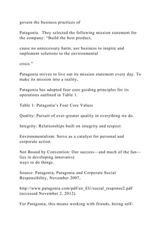 govern the business practices of
Patagonia. They selected the following mission statement for
the company: “Build the best product,
cause no unnecessary harm, use business to inspire and
implement solutions to the environmental
crisis.”
Patagonia strives to live out its mission statement every day. To
make its mission into a reality,
Patagonia has adopted four core guiding principles for its
operations outlined in Table 1.
Table 1: Patagonia’s Four Core Values
Quality: Pursuit of ever-greater quality in everything we do.
Integrity: Relationships built on integrity and respect.
Environmentalism: Serve as a catalyst for personal and
corporate action.
Not Bound by Convention: Our success—and much of the fun—
lies in developing innovative
ways to do things.
Source: Patagonia, Patagonia and Corporate Social
Responsibility, November 2007,
http://www.patagonia.com/pdf/en_EU/social_response2.pdf
(accessed November 2, 2012).
For Patagonia, this means working with friends, hiring self-
 