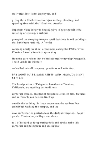 motivated, intelligent employees, and
giving them flexible time to enjoy surfing, climbing, and
spending time with their families. Another
important value involves finding ways to be responsible by
restoring or reusing, which has
prompted the company to open retail locations in old buildings
that have been restored. After the
company nearly went out of business during the 1990s, Yvon
Chouinard vowed to never again stray
from the core values that he had adopted to develop Patagonia.
These values are strongly
embedded into all company operations and activities.
PAT AGON IA’ S L EADE RSH IP AND MANA GE MENT
ST Y L E
The headquarters of Patagonia, based out of Ventura,
California, are anything but traditional
corporate offices. Instead of parking lots full of cars, bicycles
and surfboards can be seen lined up
outside the building. It is not uncommon the see barefoot
employees walking the campus, and the
days surf report is posted above the desk at reception. Solar
panels, Tibetan prayer flags, and sheds
full of rescued or recuperating owls and hawks make this
corporate campus unique and unlike any
 