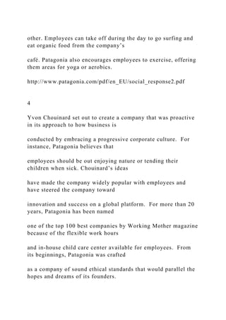 other. Employees can take off during the day to go surfing and
eat organic food from the company’s
café. Patagonia also encourages employees to exercise, offering
them areas for yoga or aerobics.
http://www.patagonia.com/pdf/en_EU/social_response2.pdf
4
Yvon Chouinard set out to create a company that was proactive
in its approach to how business is
conducted by embracing a progressive corporate culture. For
instance, Patagonia believes that
employees should be out enjoying nature or tending their
children when sick. Chouinard’s ideas
have made the company widely popular with employees and
have steered the company toward
innovation and success on a global platform. For more than 20
years, Patagonia has been named
one of the top 100 best companies by Working Mother magazine
because of the flexible work hours
and in-house child care center available for employees. From
its beginnings, Patagonia was crafted
as a company of sound ethical standards that would parallel the
hopes and dreams of its founders.
 