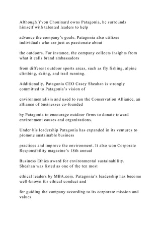 Although Yvon Chouinard owns Patagonia, he surrounds
himself with talented leaders to help
advance the company’s goals. Patagonia also utilizes
individuals who are just as passionate about
the outdoors. For instance, the company collects insights from
what it calls brand ambassadors
from different outdoor sports areas, such as fly fishing, alpine
climbing, skiing, and trail running.
Additionally, Patagonia CEO Casey Sheahan is strongly
committed to Patagonia’s vision of
environmentalism and used to run the Conservation Alliance, an
alliance of businesses co-founded
by Patagonia to encourage outdoor firms to donate toward
environment causes and organizations.
Under his leadership Patagonia has expanded in its ventures to
promote sustainable business
practices and improve the environment. It also won Corporate
Responsibility magazine’s 18th annual
Business Ethics award for environmental sustainability.
Sheahan was listed as one of the ten most
ethical leaders by MBA.com. Patagonia’s leadership has become
well-known for ethical conduct and
for guiding the company according to its corporate mission and
values.
 