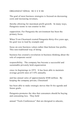ORGANIZAT IONAL SU C C E SS
The goal of most business strategies is focused on decreasing
costs and increasing revenues,
thereby allowing for maximum profit growth. In many ways,
Patagonia seems to run counter to this
supposition. For Patagonia the environment has been the
primary focus.
When Yvon Chouinard created Patagonia thirty-five years ago,
his goal was to lead by example and
focus on core business values rather than bottom line profits.
This non-traditional way of doing
business has created a revolution in business thinking about the
role of corporate social
responsibility. The company has become a successful and
sustainable privately held organization
since its beginnings in 1972. It has been able to maintain
average growth rates of 3-8% annually
and has annual sales of approximately $540 million. By
keeping the company private, Chouinard
has been able to make strategic moves that fit his agenda and
future goals.
Patagonia promotes the idea that consumers should be buying
and consuming less. They hold
annual “Tools Conferences” that are designed to educate,
 