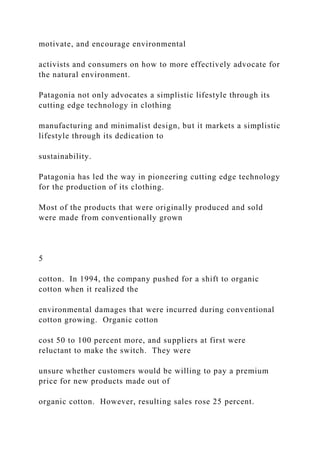 motivate, and encourage environmental
activists and consumers on how to more effectively advocate for
the natural environment.
Patagonia not only advocates a simplistic lifestyle through its
cutting edge technology in clothing
manufacturing and minimalist design, but it markets a simplistic
lifestyle through its dedication to
sustainability.
Patagonia has led the way in pioneering cutting edge technology
for the production of its clothing.
Most of the products that were originally produced and sold
were made from conventionally grown
5
cotton. In 1994, the company pushed for a shift to organic
cotton when it realized the
environmental damages that were incurred during conventional
cotton growing. Organic cotton
cost 50 to 100 percent more, and suppliers at first were
reluctant to make the switch. They were
unsure whether customers would be willing to pay a premium
price for new products made out of
organic cotton. However, resulting sales rose 25 percent.
 