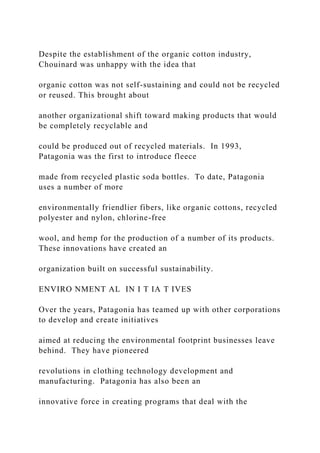 Despite the establishment of the organic cotton industry,
Chouinard was unhappy with the idea that
organic cotton was not self-sustaining and could not be recycled
or reused. This brought about
another organizational shift toward making products that would
be completely recyclable and
could be produced out of recycled materials. In 1993,
Patagonia was the first to introduce fleece
made from recycled plastic soda bottles. To date, Patagonia
uses a number of more
environmentally friendlier fibers, like organic cottons, recycled
polyester and nylon, chlorine-free
wool, and hemp for the production of a number of its products.
These innovations have created an
organization built on successful sustainability.
ENVIRO NMENT AL IN I T IA T IVES
Over the years, Patagonia has teamed up with other corporations
to develop and create initiatives
aimed at reducing the environmental footprint businesses leave
behind. They have pioneered
revolutions in clothing technology development and
manufacturing. Patagonia has also been an
innovative force in creating programs that deal with the
 