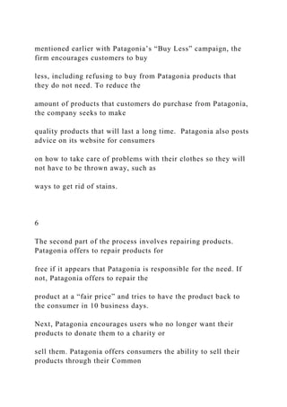 mentioned earlier with Patagonia’s “Buy Less” campaign, the
firm encourages customers to buy
less, including refusing to buy from Patagonia products that
they do not need. To reduce the
amount of products that customers do purchase from Patagonia,
the company seeks to make
quality products that will last a long time. Patagonia also posts
advice on its website for consumers
on how to take care of problems with their clothes so they will
not have to be thrown away, such as
ways to get rid of stains.
6
The second part of the process involves repairing products.
Patagonia offers to repair products for
free if it appears that Patagonia is responsible for the need. If
not, Patagonia offers to repair the
product at a “fair price” and tries to have the product back to
the consumer in 10 business days.
Next, Patagonia encourages users who no longer want their
products to donate them to a charity or
sell them. Patagonia offers consumers the ability to sell their
products through their Common
 