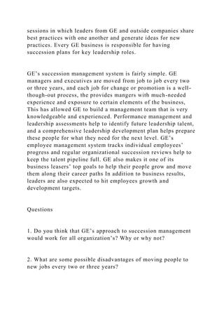 sessions in which leaders from GE and outside companies share
best practices with one another and generate ideas for new
practices. Every GE business is responsible for having
succession plans for key leadership roles.
GE’s succession management system is fairly simple. GE
managers and executives are moved from job to job every two
or three years, and each job for change or promotion is a well-
though-out process, the provides mangers with much-needed
experience and exposure to certain elements of the business,
This has allowed GE to build a management team that is very
knowledgeable and experienced. Performance management and
leadership assessments help to identify future leadership talent,
and a comprehensive leadership development plan helps prepare
these people for what they need for the next level. GE’s
employee management system tracks individual employees’
progress and regular organizational succession reviews help to
keep the talent pipeline full. GE also makes it one of its
business leasers’ top goals to help their people grow and move
them along their career paths In addition to business results,
leaders are also expected to hit employees growth and
development targets.
Questions
1. Do you think that GE’s approach to succession management
would work for all organization’s? Why or why not?
2. What are some possible disadvantages of moving people to
new jobs every two or three years?
 