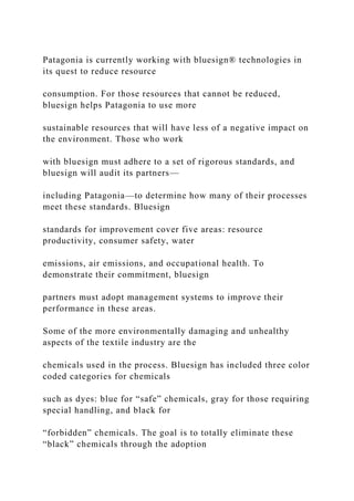 Patagonia is currently working with bluesign® technologies in
its quest to reduce resource
consumption. For those resources that cannot be reduced,
bluesign helps Patagonia to use more
sustainable resources that will have less of a negative impact on
the environment. Those who work
with bluesign must adhere to a set of rigorous standards, and
bluesign will audit its partners—
including Patagonia—to determine how many of their processes
meet these standards. Bluesign
standards for improvement cover five areas: resource
productivity, consumer safety, water
emissions, air emissions, and occupational health. To
demonstrate their commitment, bluesign
partners must adopt management systems to improve their
performance in these areas.
Some of the more environmentally damaging and unhealthy
aspects of the textile industry are the
chemicals used in the process. Bluesign has included three color
coded categories for chemicals
such as dyes: blue for “safe” chemicals, gray for those requiring
special handling, and black for
“forbidden” chemicals. The goal is to totally eliminate these
“black” chemicals through the adoption
 
