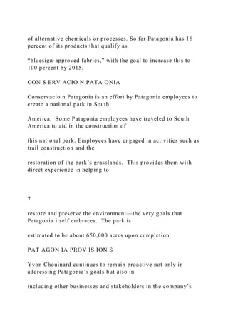 of alternative chemicals or processes. So far Patagonia has 16
percent of its products that qualify as
“bluesign-approved fabrics,” with the goal to increase this to
100 percent by 2015.
CON S ERV ACIO N PATA ONIA
Conservacio n Patagonia is an effort by Patagonia employees to
create a national park in South
America. Some Patagonia employees have traveled to South
America to aid in the construction of
this national park. Employees have engaged in activities such as
trail construction and the
restoration of the park’s grasslands. This provides them with
direct experience in helping to
7
restore and preserve the environment—the very goals that
Patagonia itself embraces. The park is
estimated to be about 650,000 acres upon completion.
PAT AGON IA PROV IS ION S
Yvon Chouinard continues to remain proactive not only in
addressing Patagonia’s goals but also in
including other businesses and stakeholders in the company’s
 