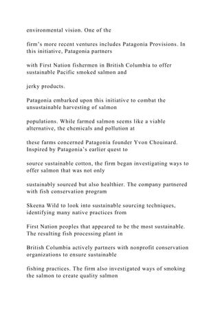 environmental vision. One of the
firm’s more recent ventures includes Patagonia Provisions. In
this initiative, Patagonia partners
with First Nation fishermen in British Columbia to offer
sustainable Pacific smoked salmon and
jerky products.
Patagonia embarked upon this initiative to combat the
unsustainable harvesting of salmon
populations. While farmed salmon seems like a viable
alternative, the chemicals and pollution at
these farms concerned Patagonia founder Yvon Chouinard.
Inspired by Patagonia’s earlier quest to
source sustainable cotton, the firm began investigating ways to
offer salmon that was not only
sustainably sourced but also healthier. The company partnered
with fish conservation program
Skeena Wild to look into sustainable sourcing techniques,
identifying many native practices from
First Nation peoples that appeared to be the most sustainable.
The resulting fish processing plant in
British Columbia actively partners with nonprofit conservation
organizations to ensure sustainable
fishing practices. The firm also investigated ways of smoking
the salmon to create quality salmon
 