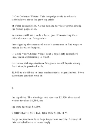 stakeholders about the growing crisis
of water consumption. As the demand for water grows among
the human population,
businesses will have to do a better job of conserving these
critical resources. Patagonia is
investigating the amount of water it consumes to find ways to
reduce its water footprint.
involved in determining to which
environmental organizations Patagonia should donate money.
Each store is provided with
$5,000 to distribute to three environmental organizations. Store
customers can then vote on
8
the top three. The winning store receives $2,500, the second
winner receives $1,500, and
the third receives $1,000.
C ORPORAT E SOC IAL RES PON SIBIL IT Y
Large corporations have huge impacts on society. Because of
this, stakeholders are increasingly
 