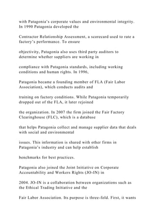 with Patagonia’s corporate values and environmental integrity.
In 1990 Patagonia developed the
Contractor Relationship Assessment, a scorecard used to rate a
factory’s performance. To ensure
objectivity, Patagonia also uses third party auditors to
determine whether suppliers are working in
compliance with Patagonia standards, including working
conditions and human rights. In 1996,
Patagonia became a founding member of FLA (Fair Labor
Association), which conducts audits and
training on factory conditions. While Patagonia temporarily
dropped out of the FLA, it later rejoined
the organization. In 2007 the firm joined the Fair Factory
Clearinghouse (FLC), which is a database
that helps Patagonia collect and manage supplier data that deals
with social and environmental
issues. This information is shared with other firms in
Patagonia’s industry and can help establish
benchmarks for best practices.
Patagonia also joined the Joint Initiative on Corporate
Accountability and Workers Rights (JO-IN) in
2004. JO-IN is a collaboration between organizations such as
the Ethical Trading Initiative and the
Fair Labor Association. Its purpose is three-fold. First, it wants
 