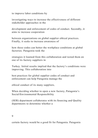 to improve labor conditions by
investigating ways to increase the effectiveness of different
stakeholder approaches in the
development and enforcement of codes of conduct. Secondly, it
aims to increase cooperation
between organizations on global supplier ethical practices.
Finally, it seeks to increase awareness of
how these codes can better the workplace conditions at global
factories. Patagonia took the
strategies it learned from this collaboration and tested them on
one of its factory suppliers in
Turkey. Initial results implied that the factory’s conditions were
improving. This collaboration into
best practices for global supplier codes of conduct and
enforcement can help Patagonia manage the
ethical conduct of its many suppliers.
When deciding whether to open a new factory, Patagonia’s
Social/Environmental Responsibility
(SER) department collaborates with its Sourcing and Quality
departments to determine whether a
9
certain factory would be a good fit for Patagonia. Patagonia
 
