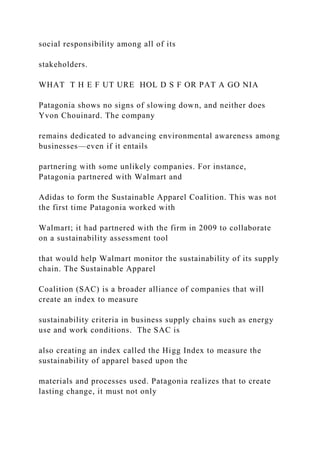 social responsibility among all of its
stakeholders.
WHAT T H E F UT URE HOL D S F OR PAT A GO NIA
Patagonia shows no signs of slowing down, and neither does
Yvon Chouinard. The company
remains dedicated to advancing environmental awareness among
businesses—even if it entails
partnering with some unlikely companies. For instance,
Patagonia partnered with Walmart and
Adidas to form the Sustainable Apparel Coalition. This was not
the first time Patagonia worked with
Walmart; it had partnered with the firm in 2009 to collaborate
on a sustainability assessment tool
that would help Walmart monitor the sustainability of its supply
chain. The Sustainable Apparel
Coalition (SAC) is a broader alliance of companies that will
create an index to measure
sustainability criteria in business supply chains such as energy
use and work conditions. The SAC is
also creating an index called the Higg Index to measure the
sustainability of apparel based upon the
materials and processes used. Patagonia realizes that to create
lasting change, it must not only
 