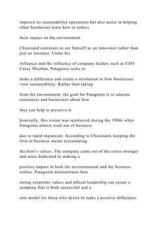 improve its sustainability operations but also assist in helping
other businesses learn how to reduce
their impact on the environment.
Chouinard continues to see himself as an innovator rather than
just an inventor. Under his
influence and the influence of company leaders such as CEO
Casey Sheahan, Patagonia seeks to
make a difference and create a revolution in how businesses
view sustainability. Rather than taking
from the environment, the goal for Patagonia is to educate
consumers and businesses about how
they can help to preserve it.
Ironically, this vision was reinforced during the 1990s when
Patagonia almost went out of business
due to rapid expansion. According to Chouinard, keeping the
firm in business meant reexamining
the firm’s values. The company came out of the crisis stronger
and more dedicated to making a
positive impact in both the environmental and the business
realms. Patagonia demonstrates how
strong corporate values and ethical leadership can create a
company that is both successful and a
role model for those who desire to make a positive difference.
 