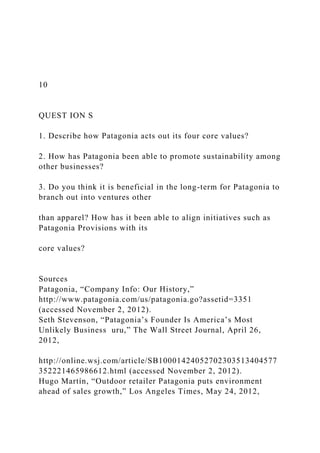 10
QUEST ION S
1. Describe how Patagonia acts out its four core values?
2. How has Patagonia been able to promote sustainability among
other businesses?
3. Do you think it is beneficial in the long-term for Patagonia to
branch out into ventures other
than apparel? How has it been able to align initiatives such as
Patagonia Provisions with its
core values?
Sources
Patagonia, “Company Info: Our History,”
http://www.patagonia.com/us/patagonia.go?assetid=3351
(accessed November 2, 2012).
Seth Stevenson, “Patagonia’s Founder Is America’s Most
Unlikely Business uru,” The Wall Street Journal, April 26,
2012,
http://online.wsj.com/article/SB10001424052702303513404577
352221465986612.html (accessed November 2, 2012).
Hugo Martín, “Outdoor retailer Patagonia puts environment
ahead of sales growth,” Los Angeles Times, May 24, 2012,
 