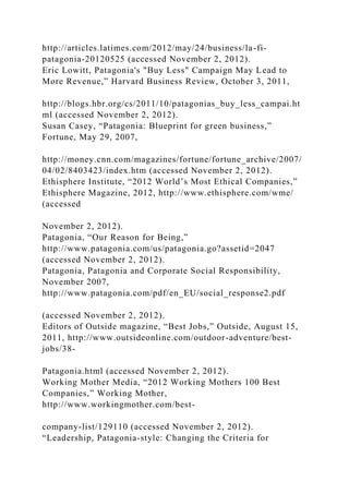 http://articles.latimes.com/2012/may/24/business/la-fi-
patagonia-20120525 (accessed November 2, 2012).
Eric Lowitt, Patagonia's "Buy Less" Campaign May Lead to
More Revenue,” Harvard Business Review, October 3, 2011,
http://blogs.hbr.org/cs/2011/10/patagonias_buy_less_campai.ht
ml (accessed November 2, 2012).
Susan Casey, “Patagonia: Blueprint for green business,”
Fortune, May 29, 2007,
http://money.cnn.com/magazines/fortune/fortune_archive/2007/
04/02/8403423/index.htm (accessed November 2, 2012).
Ethisphere Institute, “2012 World’s Most Ethical Companies,”
Ethisphere Magazine, 2012, http://www.ethisphere.com/wme/
(accessed
November 2, 2012).
Patagonia, “Our Reason for Being,”
http://www.patagonia.com/us/patagonia.go?assetid=2047
(accessed November 2, 2012).
Patagonia, Patagonia and Corporate Social Responsibility,
November 2007,
http://www.patagonia.com/pdf/en_EU/social_response2.pdf
(accessed November 2, 2012).
Editors of Outside magazine, “Best Jobs,” Outside, August 15,
2011, http://www.outsideonline.com/outdoor-adventure/best-
jobs/38-
Patagonia.html (accessed November 2, 2012).
Working Mother Media, “2012 Working Mothers 100 Best
Companies,” Working Mother,
http://www.workingmother.com/best-
company-list/129110 (accessed November 2, 2012).
“Leadership, Patagonia-style: Changing the Criteria for
 