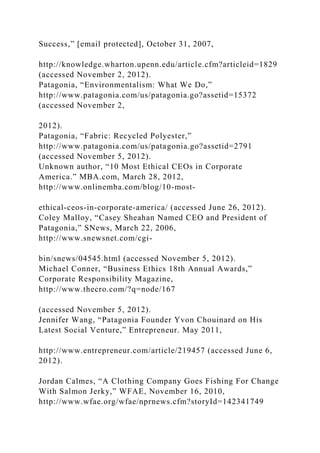 Success,” [email protected], October 31, 2007,
http://knowledge.wharton.upenn.edu/article.cfm?articleid=1829
(accessed November 2, 2012).
Patagonia, “Environmentalism: What We Do,”
http://www.patagonia.com/us/patagonia.go?assetid=15372
(accessed November 2,
2012).
Patagonia, “Fabric: Recycled Polyester,”
http://www.patagonia.com/us/patagonia.go?assetid=2791
(accessed November 5, 2012).
Unknown author, “10 Most Ethical CEOs in Corporate
America.” MBA.com, March 28, 2012,
http://www.onlinemba.com/blog/10-most-
ethical-ceos-in-corporate-america/ (accessed June 26, 2012).
Coley Malloy, “Casey Sheahan Named CEO and President of
Patagonia,” SNews, March 22, 2006,
http://www.snewsnet.com/cgi-
bin/snews/04545.html (accessed November 5, 2012).
Michael Conner, “Business Ethics 18th Annual Awards,”
Corporate Responsibility Magazine,
http://www.thecro.com/?q=node/167
(accessed November 5, 2012).
Jennifer Wang, “Patagonia Founder Yvon Chouinard on His
Latest Social Venture,” Entrepreneur. May 2011,
http://www.entrepreneur.com/article/219457 (accessed June 6,
2012).
Jordan Calmes, “A Clothing Company Goes Fishing For Change
With Salmon Jerky,” WFAE, November 16, 2010,
http://www.wfae.org/wfae/nprnews.cfm?storyId=142341749
 