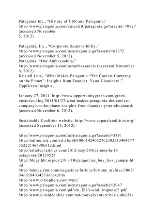 Patagonia Inc., “History of CSR and Patagonia,’
http://www.patagonia.com/eu/enGB/patagonia.go?assetid=70727
(accessed November
5, 2012).
Patagonia, Inc., “Corporate Responsibility,”
http://www.patagonia.com/us/patagonia.go?assetid=67372
(accessed November 5, 2012).
Patagonia, “Our Ambassadors,”
http://www.patagonia.com/us/ambassadors (accessed November
6, 2012).
Kristall Lutz, “What Makes Patagonia “The Coolest Company
on the Planet”: Insights from Founder, Yvon Chouinard,”
OppGreen Insights,
January 27, 2011, http://www.opportunitygreen.com/green-
business-blog/2011/01/27/what-makes-patagonia-the-coolest-
company-on-the-planet-insights-from-founder-yvon-chouinard/
(accessed November 6, 2012).
Sustainable Coalition website, http://www.apparelcoalition.org/
(accessed September 13, 2012).
http://www.patagonia.com/us/patagonia.go?assetid=3351
http://online.wsj.com/article/SB10001424052702303513404577
352221465986612.html
http://articles.latimes.com/2012/may/24/business/la-fi-
patagonia-20120525
http://blogs.hbr.org/cs/2011/10/patagonias_buy_less_campai.ht
ml
http://money.cnn.com/magazines/fortune/fortune_archive/2007/
04/02/8403423/index.htm
http://www.ethisphere.com/wme/
http://www.patagonia.com/us/patagonia.go?assetid=2047
http://www.patagonia.com/pdf/en_EU/social_response2.pdf
http://www.outsideonline.com/outdoor-adventure/best-jobs/38-
 