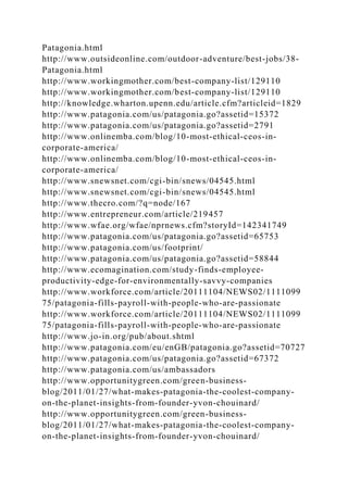 Patagonia.html
http://www.outsideonline.com/outdoor-adventure/best-jobs/38-
Patagonia.html
http://www.workingmother.com/best-company-list/129110
http://www.workingmother.com/best-company-list/129110
http://knowledge.wharton.upenn.edu/article.cfm?articleid=1829
http://www.patagonia.com/us/patagonia.go?assetid=15372
http://www.patagonia.com/us/patagonia.go?assetid=2791
http://www.onlinemba.com/blog/10-most-ethical-ceos-in-
corporate-america/
http://www.onlinemba.com/blog/10-most-ethical-ceos-in-
corporate-america/
http://www.snewsnet.com/cgi-bin/snews/04545.html
http://www.snewsnet.com/cgi-bin/snews/04545.html
http://www.thecro.com/?q=node/167
http://www.entrepreneur.com/article/219457
http://www.wfae.org/wfae/nprnews.cfm?storyId=142341749
http://www.patagonia.com/us/patagonia.go?assetid=65753
http://www.patagonia.com/us/footprint/
http://www.patagonia.com/us/patagonia.go?assetid=58844
http://www.ecomagination.com/study-finds-employee-
productivity-edge-for-environmentally-savvy-companies
http://www.workforce.com/article/20111104/NEWS02/1111099
75/patagonia-fills-payroll-with-people-who-are-passionate
http://www.workforce.com/article/20111104/NEWS02/1111099
75/patagonia-fills-payroll-with-people-who-are-passionate
http://www.jo-in.org/pub/about.shtml
http://www.patagonia.com/eu/enGB/patagonia.go?assetid=70727
http://www.patagonia.com/us/patagonia.go?assetid=67372
http://www.patagonia.com/us/ambassadors
http://www.opportunitygreen.com/green-business-
blog/2011/01/27/what-makes-patagonia-the-coolest-company-
on-the-planet-insights-from-founder-yvon-chouinard/
http://www.opportunitygreen.com/green-business-
blog/2011/01/27/what-makes-patagonia-the-coolest-company-
on-the-planet-insights-from-founder-yvon-chouinard/
 
