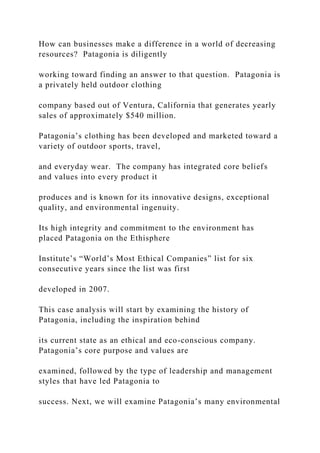 How can businesses make a difference in a world of decreasing
resources? Patagonia is diligently
working toward finding an answer to that question. Patagonia is
a privately held outdoor clothing
company based out of Ventura, California that generates yearly
sales of approximately $540 million.
Patagonia’s clothing has been developed and marketed toward a
variety of outdoor sports, travel,
and everyday wear. The company has integrated core beliefs
and values into every product it
produces and is known for its innovative designs, exceptional
quality, and environmental ingenuity.
Its high integrity and commitment to the environment has
placed Patagonia on the Ethisphere
Institute’s “World’s Most Ethical Companies” list for six
consecutive years since the list was first
developed in 2007.
This case analysis will start by examining the history of
Patagonia, including the inspiration behind
its current state as an ethical and eco-conscious company.
Patagonia’s core purpose and values are
examined, followed by the type of leadership and management
styles that have led Patagonia to
success. Next, we will examine Patagonia’s many environmental
 
