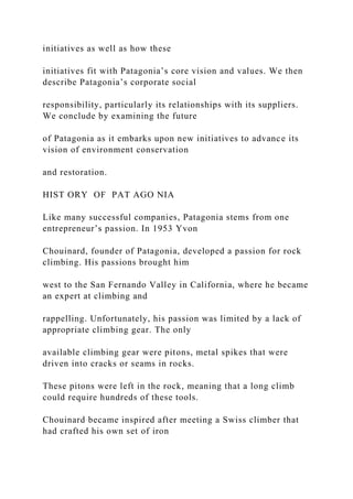 initiatives as well as how these
initiatives fit with Patagonia’s core vision and values. We then
describe Patagonia’s corporate social
responsibility, particularly its relationships with its suppliers.
We conclude by examining the future
of Patagonia as it embarks upon new initiatives to advance its
vision of environment conservation
and restoration.
HIST ORY OF PAT AGO NIA
Like many successful companies, Patagonia stems from one
entrepreneur’s passion. In 1953 Yvon
Chouinard, founder of Patagonia, developed a passion for rock
climbing. His passions brought him
west to the San Fernando Valley in California, where he became
an expert at climbing and
rappelling. Unfortunately, his passion was limited by a lack of
appropriate climbing gear. The only
available climbing gear were pitons, metal spikes that were
driven into cracks or seams in rocks.
These pitons were left in the rock, meaning that a long climb
could require hundreds of these tools.
Chouinard became inspired after meeting a Swiss climber that
had crafted his own set of iron
 
