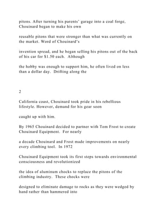 pitons. After turning his parents’ garage into a coal forge,
Chouinard began to make his own
reusable pitons that were stronger than what was currently on
the market. Word of Chouinard’s
invention spread, and he began selling his pitons out of the back
of his car for $1.50 each. Although
the hobby was enough to support him, he often lived on less
than a dollar day. Drifting along the
2
California coast, Chouinard took pride in his rebellious
lifestyle. However, demand for his gear soon
caught up with him.
By 1965 Chouinard decided to partner with Tom Frost to create
Chouinard Equipment. For nearly
a decade Chouinard and Frost made improvements on nearly
every climbing tool. In 1972
Chouinard Equipment took its first steps towards environmental
consciousness and revolutionized
the idea of aluminum chocks to replace the pitons of the
climbing industry. These chocks were
designed to eliminate damage to rocks as they were wedged by
hand rather than hammered into
 