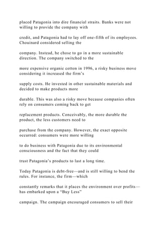 placed Patagonia into dire financial straits. Banks were not
willing to provide the company with
credit, and Patagonia had to lay off one-fifth of its employees.
Chouinard considered selling the
company. Instead, he chose to go in a more sustainable
direction. The company switched to the
more expensive organic cotton in 1996, a risky business move
considering it increased the firm’s
supply costs. He invested in other sustainable materials and
decided to make products more
durable. This was also a risky move because companies often
rely on consumers coming back to get
replacement products. Conceivably, the more durable the
product, the less customers need to
purchase from the company. However, the exact opposite
occurred: consumers were more willing
to do business with Patagonia due to its environmental
consciousness and the fact that they could
trust Patagonia’s products to last a long time.
Today Patagonia is debt-free—and is still willing to bend the
rules. For instance, the firm—which
constantly remarks that it places the environment over profits—
has embarked upon a “Buy Less”
campaign. The campaign encouraged consumers to sell their
 