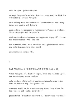 used Patagonia gear on eBay or
through Patagonia’s website. However, some analysts think this
will actually increase Patagonia
sales among those who care about the environment and among
those who want to sell their old
gear and use the proceeds to purchase new Patagonia products.
These campaigns and Patagonia’s
environmental consciousness have appeared to pay off: revenue
has doubled since 2008. The firm
has expanded, albeit more carefully, to 88 global retail outlets
and sells its products in other retail
establishments such as REI.
3
PAT AGON IA’ S PURPO SE AND C ORE VAL U ES
When Patagonia was first developed, Yvon and Malinda agreed
that the company would produce
only products of the highest quality and manufactured in the
most responsible way. The goal of the
company would not be to make money but to share a love for
the outdoors and create a diversity of
products for all facets of outdoor life. Those values continue to
 