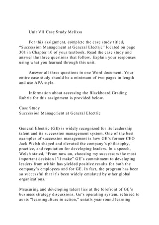 Unit VII Case Study Melissa
For this assignment, complete the case study titled,
“Succession Management at General Electric” located on page
301 in Chapter 10 of your textbook. Read the case study and
answer the three questions that follow. Explain your responses
using what you learned through this unit.
Answer all three questions in one Word document. Your
entire case study should be a minimum of two pages in length
and use APA style.
Information about accessing the Blackboard Grading
Rubric for this assignment is provided below.
Case Study
Succession Management at General Electric
General Electric (GE) is widely recognized for its leadership
talent and its succession management system. One of the best
examples of succession management is how GE’s former CEO
Jack Welsh shaped and elevated the company’s philosophy,
practice, and reputation for developing leaders. In a speech,
Welch stated, “From now on, choosing my successors the most
important decision I’ll make” GE’s commitment to developing
leaders from within has yielded positive results for both the
company’s employees and for GE. In fact, the program has been
so successful that it’s been widely emulated by other global
organizations.
Measuring and developing talent lies at the forefront of GE’s
business strategy discussions. Ge’s operating system, referred to
as its “learningulture in action,” entails year round learning
 