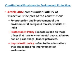 Constitutional Provisions for Environment Protection:
• Article 48A: comes under PART IV of
‘Directive Principles of the constitution’.
– For protection and improvement of the
environment & safeguard forests, wild life of
India
– Protectionist Policy : imposes a ban on those
things that have environmental degradation ex:
ban on plastic bags , leaded petrol etc.
– Improvinstic policy: refers to the alternatives
that can be used for improvement of
environment
 