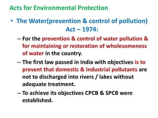 Acts for Environmental Protection
• The Water(prevention & control of pollution)
Act – 1974:
– For the prevention & control of water pollution &
for maintaining or restoration of wholesomeness
of water in the country.
– The first law passed in India with objectives is to
prevent that domestic & Industrial pollutants are
not to discharged into rivers / lakes without
adequate treatment.
– To achieve its objectives CPCB & SPCB were
established.
 