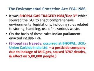 The Environmental Protection Act: EPA-1986
• It was BHOPAL GAS TRAGEDY1984/Dec 3rd which
spurred the GOI to enact comprehensive
environmental legislations, including rules related
to storing, handling, use of hazardous waste.
• On the basis of these rules Indian parliament
enacted in1986 EPA.
• (Bhopal gas tragedy: occurred at BHOPAL, UCIL-
Union Carbide India Ltd. – a pesticide company
due to leakage of MIC gas, caused 3787 deaths,
& effect on 5,00,000 people.)
 