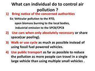 What can individual do to control air
pollution ?
1) Bring notice of the concerned authorities
Ex: Vehicular pollution to the RTO,
open biomass burning to the local bodies,
industrial emission to the SPCB/CPCB
2) Use cars when only absolutely necessary or share
space(car pooling).
3) Walk or use cycle as much as possible instead of
using fossil fuel powered vehicles.
4) Use public transport as far as possible to reduce
the pollution as more people can travel in a single
large vehicle than using multiple small vehicles .
 