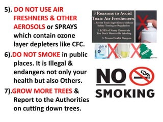 5). DO NOT USE AIR
FRESHNERS & OTHER
AEROSOLS or SPRAYS
which contain ozone
layer depleters like CFC.
6).DO NOT SMOKE in public
places. It is Illegal &
endangers not only your
health but also Others.
7).GROW MORE TREES &
Report to the Authorities
on cutting down trees.
 