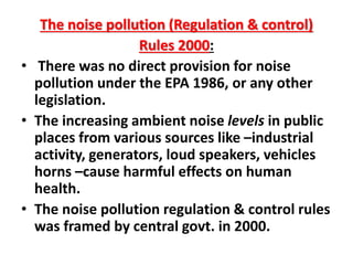 The noise pollution (Regulation & control)
Rules 2000:
• There was no direct provision for noise
pollution under the EPA 1986, or any other
legislation.
• The increasing ambient noise levels in public
places from various sources like –industrial
activity, generators, loud speakers, vehicles
horns –cause harmful effects on human
health.
• The noise pollution regulation & control rules
was framed by central govt. in 2000.
 