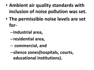 • Ambient air quality standards with
inclusion of noise pollution was set.
• The permissible noise levels are set
for-
–Industrial area,
–residential area,
– commercial, and
–silence zones(hospitals, courts,
educational institutions).
 