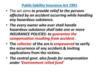 Public liability Insurance Act 1991
• The act aims to provide relief to the persons
affected by an accident occurring while handling
any hazardous substance.
• The every owner who ever shall handle
hazardous substance shall take one or more
INSURANCE POLICIES- to guarantee the
compensation resulting from accident .
• The collector of the are is empowered to verify
the occurrence of any accident.& inviting
applications from the victims.
• The central govt. also funds for compensation
under ‘Environment relied fund’
 