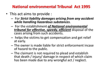 National environmental Tribunal Act 1995
• This act aims to provide :
– For Strict liability damages arising from any accident
while handling hazardous substances.
– For the establishment of National environmental
tribunal for effective, speedy, efficient disposal of the
cases arising from such accidents.
– helps the victims to get compensation and get relief
at early.
– The owner is made liable for strict enforcement incase
of hazard to the public.
– The claimant is not required to plead and establish
that death / injury/ damage in respect of which claim
has been made due to any wrongful act / neglect.
 
