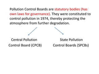 Pollution Control Boards are statutory bodies (has
own laws for governance). They were constituted to
control pollution in 1974, thereby protecting the
atmosphere from further degradation.
Central Pollution State Pollution
Control Board (CPCB) Control Boards (SPCBs)
 