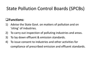State Pollution Control Boards (SPCBs)
Functions:
1) Advise the State Govt. on matters of pollution and on
‘siting’ of industries.
2) To carry out inspection of polluting industries and areas.
3) To lay down effluent & emission standards.
4) To issue consent to industries and other activities for
compliance of prescribed emission and effluent standards.
 