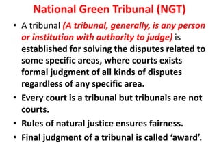 National Green Tribunal (NGT)
• A tribunal (A tribunal, generally, is any person
or institution with authority to judge) is
established for solving the disputes related to
some specific areas, where courts exists
formal judgment of all kinds of disputes
regardless of any specific area.
• Every court is a tribunal but tribunals are not
courts.
• Rules of natural justice ensures fairness.
• Final judgment of a tribunal is called ‘award’.
 